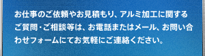 お仕事のご依頼やお見積もり、アルミ加工に関するご質問・ご相談等は、お電話またはメール、お問い合わせフォームにてお気軽にご連絡ください。